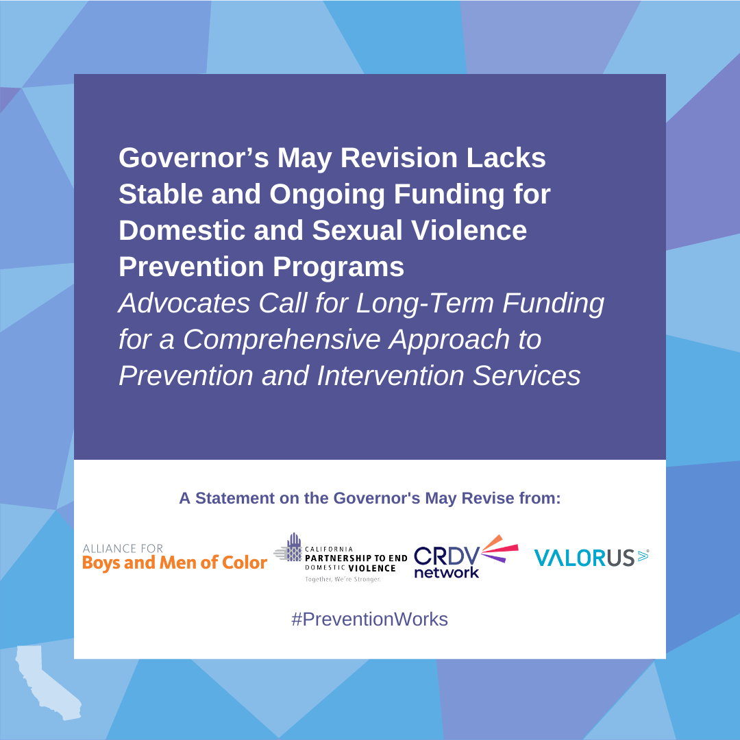 Governor's May Revision Lack Stable and Ongoing Funding for Domestic Violand Sexual VIolence Prevention Programs. Advocates for for long-term funding for a comprehensive approach to prevention and intervention services. A statement on teh GOvernor's May Revise from Alaine for Boys and Men of Color, California Partnership to End Domestic VIolence, Culturing Responsive Domestic Violence Netowrk, ValorUS #PreventionWorks