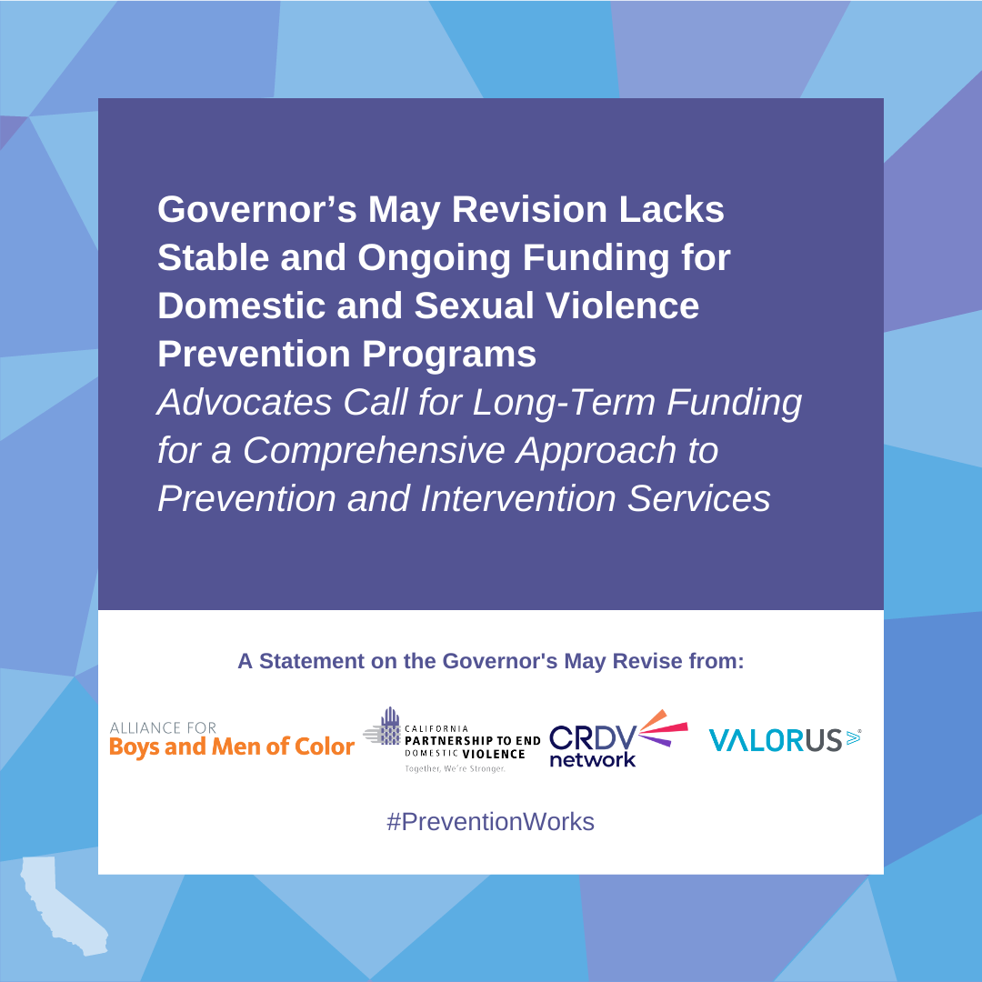La revisión de mayo del gobernador carece de fondos estables y continuos para los programas de prevención de la violencia sexual y la violencia doméstica. Aboga por la financiación a largo plazo de un enfoque integral de los servicios de prevención e intervención. Una declaración sobre la revisión de mayo del Gobernador de Alaine para niños y hombres de color, California Partnership to End Domestic VIolence, Culturing Responsive Domestic Violence Netowrk, ValorUS #PreventionWorks