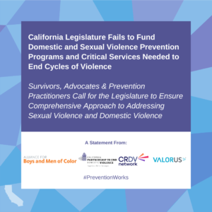 California Legislature Fails to Fund Domestic and Sexual Violence Prevention Programs and Critical Services Needed to End Cycles of Violence Survivors, Advocates & Prevention Practitioners Call for the Legislature to Ensure Comprehensive Approach to Addressing Sexual Violence and Domestic Violence #PreventionWorks