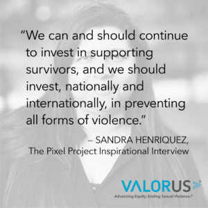 Sandra Henriquez, Pixel Project Inspriational Entrevista: Podemos y debemos continuar invirtiendo en apoyar a los sobrevivientes, y debemos invertir, a nivel nacional e internacional, en la prevención de todas las formas de violencia. Porque sabemos que se puede prevenir, pero simplemente no invertimos lo suficiente en los esfuerzos para hacerlo.