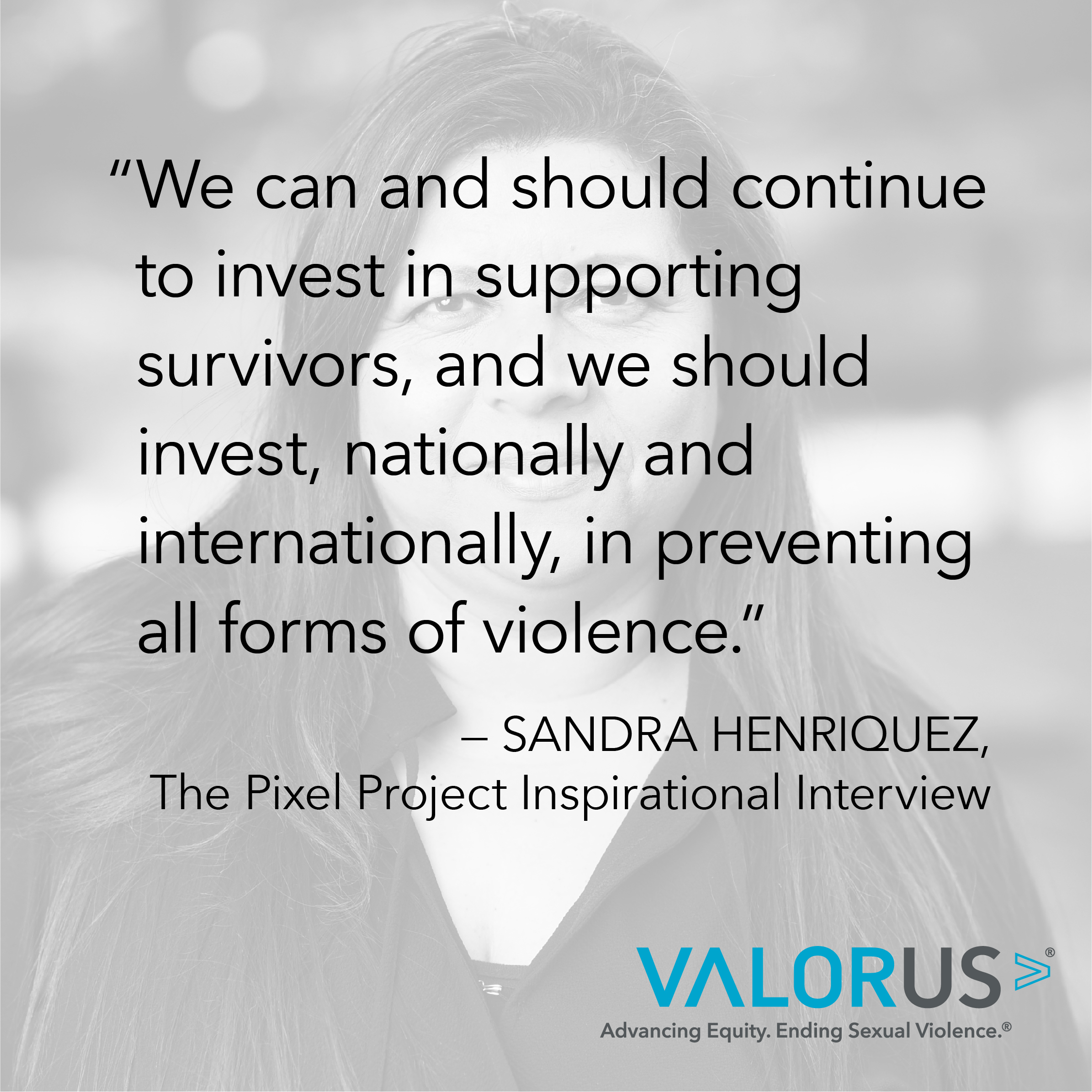 Sandra Henriquez, Pixel Project Inspriational Entrevista: Podemos y debemos continuar invirtiendo en apoyar a los sobrevivientes, y debemos invertir, a nivel nacional e internacional, en la prevención de todas las formas de violencia. Porque sabemos que se puede prevenir, pero simplemente no invertimos lo suficiente en los esfuerzos para hacerlo.