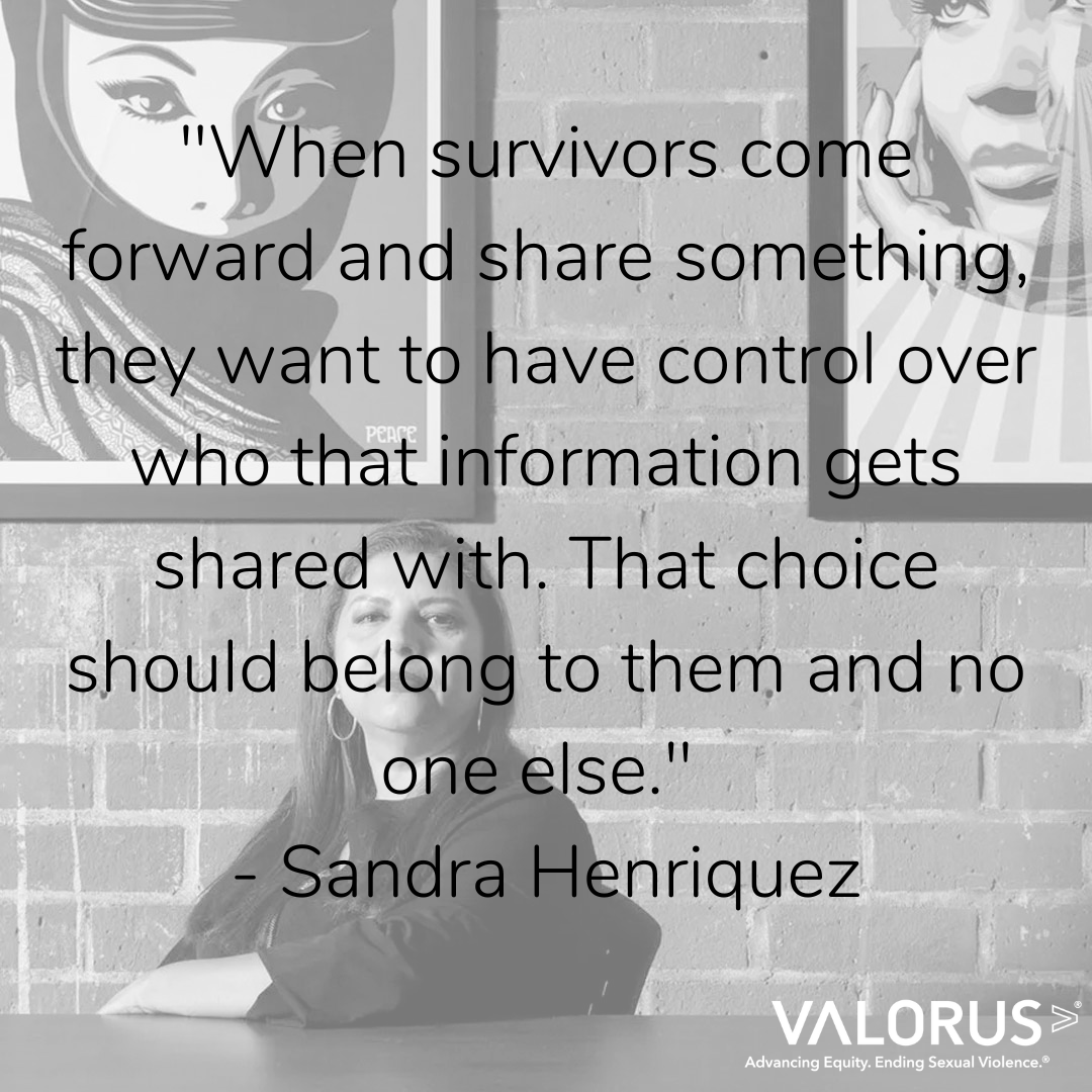 "When survivors come forward and share something, they want to have control over who that information gets shared with. That choice should belong to them and no one else." - Sandra Henriquez. Valor U.S. Advancing Equity. Ending sexual violence.