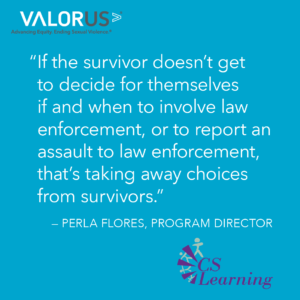 "If the survivor doesn't get to decide if and when to involve law enforcement, or to report an assault to law enforcement, that's taking away choices from survivors." - Perla Flores, Program Director at Community Solutions.