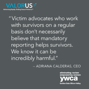 "Victim advocates who work with survivors on a regular basis don't necessarily believe that mandatory reporting helps survivors. We know it can be incredibly harmful." - Adriana Calderas, CEO of YWCA Golden Gate Silicon Valley.