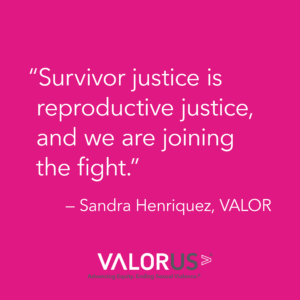 Dark pink background with while text that says, "Survivor justice is reproductive justice, and we are joining the fight." - Sandra Henriquez, VALOR.