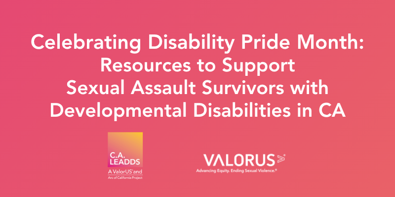 Pink and orange gradient background with white text that reads: Celebrating Disability Pride Month: Resources to Support Sexual Assault Survivors with Developmental Disabilities in CA. C.A. LEADDS and VALOR logo. 