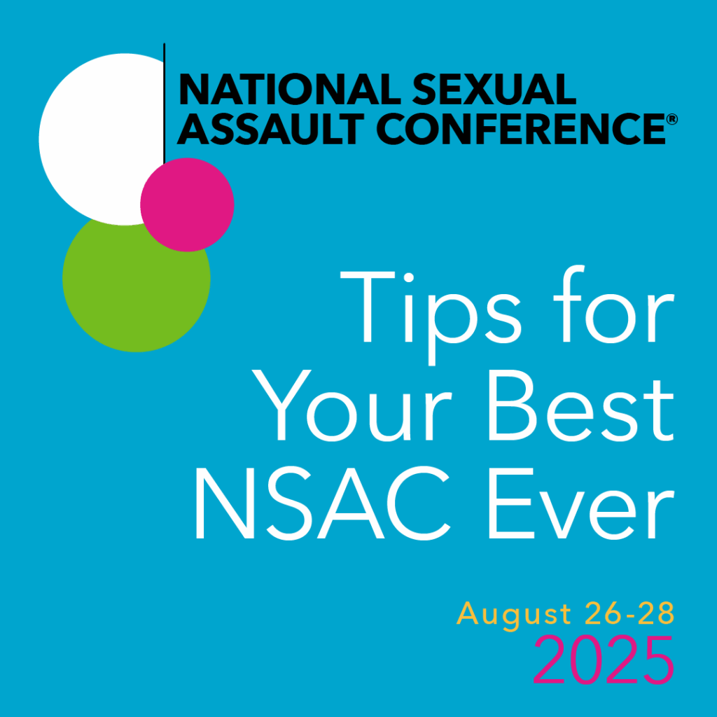 Blue graphic with multicolored bubbles and a black line on the top left corner. Next to the bubbles is black text that reads, "National Sexual Assault Conference." In the center right of the graphic is white text that reads, "Tips for your Best NSAC ever," with yellow text underneath that reads, "August 26-28, 2025."